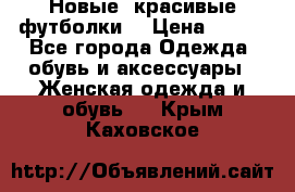 Новые, красивые футболки  › Цена ­ 550 - Все города Одежда, обувь и аксессуары » Женская одежда и обувь   . Крым,Каховское